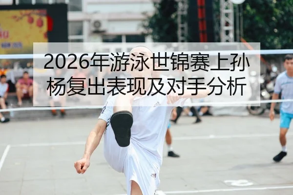 2026年游泳世锦赛上孙杨复出表现及对手分析
