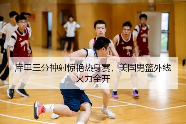 库里三分神射惊艳热身赛，美国男篮外线火力全开