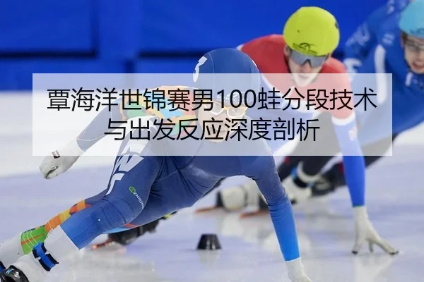 覃海洋世锦赛男100蛙分段技术与出发反应深度剖析